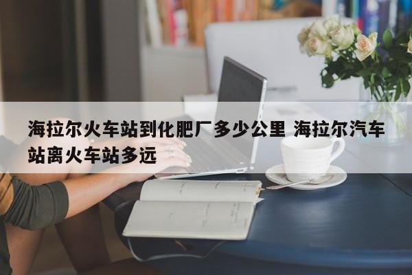 海拉尔火车站到化肥厂多少公里 海拉尔汽车站离火车站多远